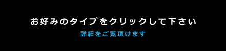 お好みのタイプをクリックしてください。詳細をご覧いただけます。