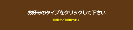 お好みのタイプをクリックして下さい。詳細情報がご覧いただけます。