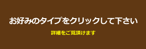 お好みのタイプをクリックして下さい。詳細情報がご覧いただけます。