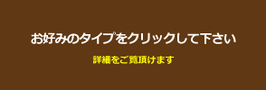 お好みのタイプをクリックして下さい。詳細をご覧頂けます。